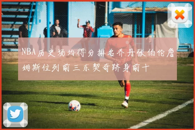 NBA历史场均得分排名乔丹张伯伦詹姆斯位列前三东契奇跻身前十